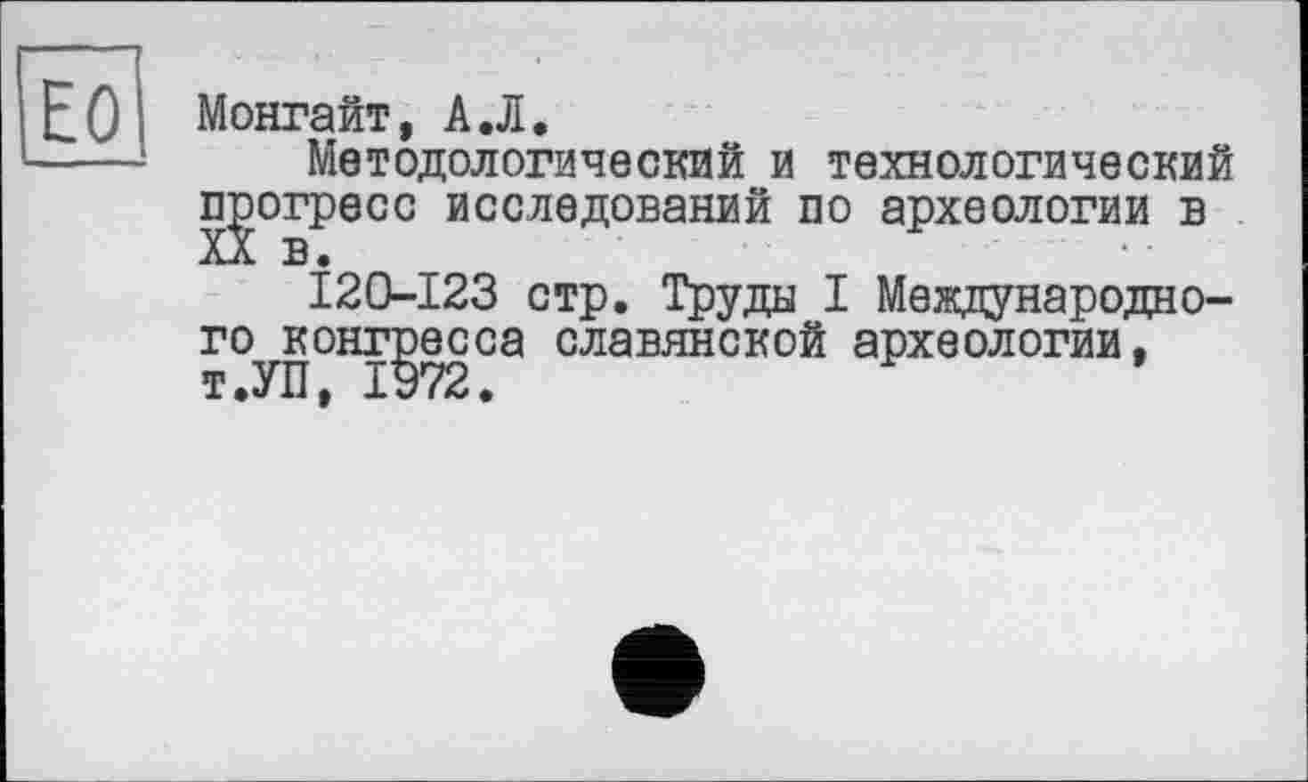 ﻿ЕО
Монгайт, А.Л.
Методологический и технологический прогресс исследований по археологии в
120-123 стр. Труда I Международного конгресса славянской археологии, т.УП, 1972.